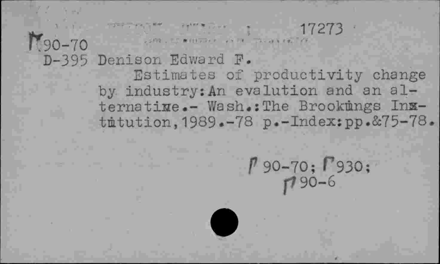 ﻿'	..... ■ •	17273 ■
K9O-7O	*	'	... "
D-395 Denison Edward F.
Estimates of productivity change by industry:An evalution and an alternative.- Wash.:The Brookings Institution, 1989.-78 p.-Index:pp.&75-78.
P 90-70; P93O;
[790-6